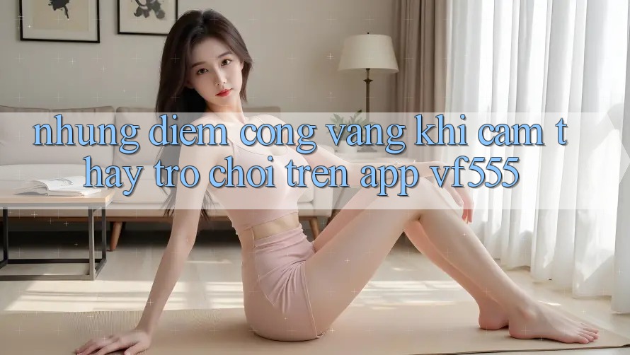 Những Điểm Cộng Vàng Khi Cảm thấy Trò chơi Trên App VF555 Những Điểm Cộng Vàng Khi Cảm thấy Trò chơi Trên App VF555