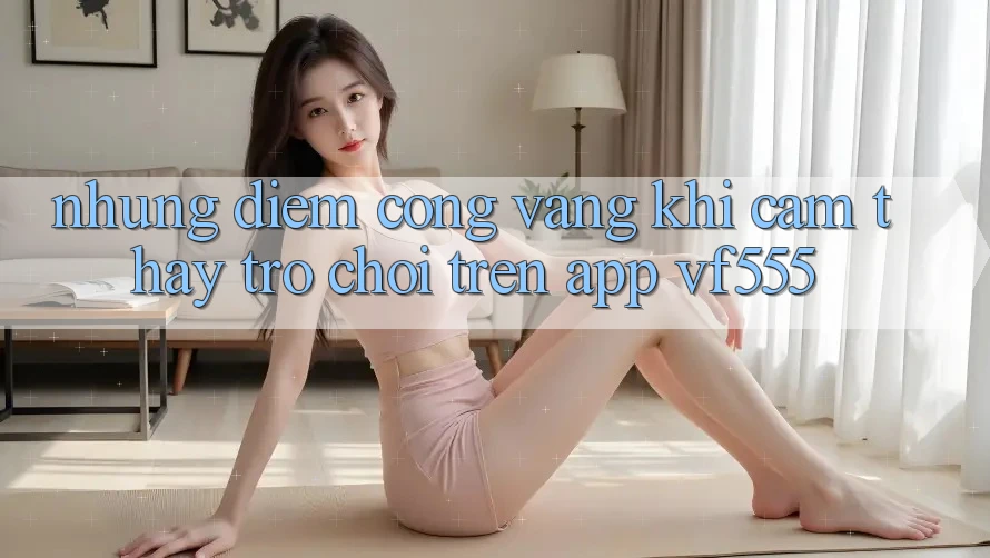 Những Điểm Cộng Vàng Khi Cảm thấy Trò chơi Trên App VF555 Những Điểm Cộng Vàng Khi Cảm thấy Trò chơi Trên App VF555