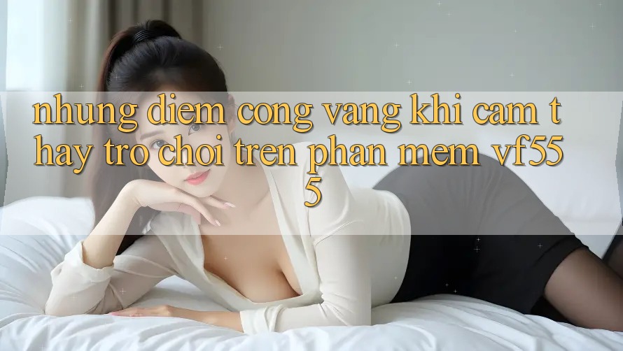 Những Điểm Cộng Vàng Khi Cảm thấy Trò chơi Trên Phần mềm VF555 Những Điểm Cộng Vàng Khi Cảm thấy Trò chơi Trên Phần mềm VF555