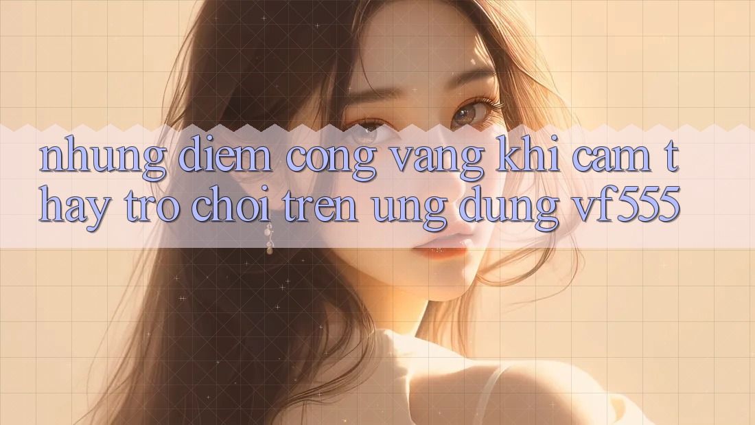 Những Điểm Cộng Vàng Khi Cảm thấy Trò chơi Trên Ứng dụng VF555 Những Điểm Cộng Vàng Khi Cảm thấy Trò chơi Trên Ứng dụng VF555