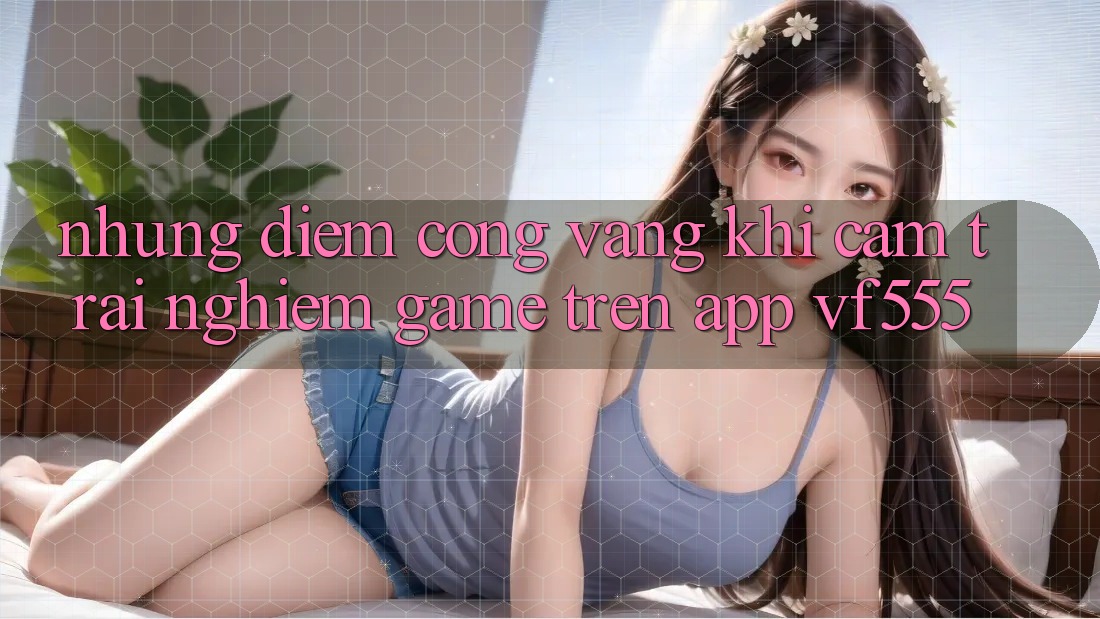 Những Điểm Cộng Vàng Khi Cảm trải nghiệm Game Trên App VF555 Những Điểm Cộng Vàng Khi Cảm trải nghiệm Game Trên App VF555