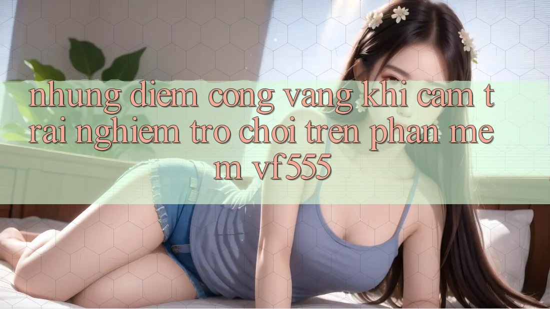 Những Điểm Cộng Vàng Khi Cảm trải nghiệm Trò chơi Trên Phần mềm VF555 Những Điểm Cộng Vàng Khi Cảm trải nghiệm Trò chơi Trên Phần mềm VF555