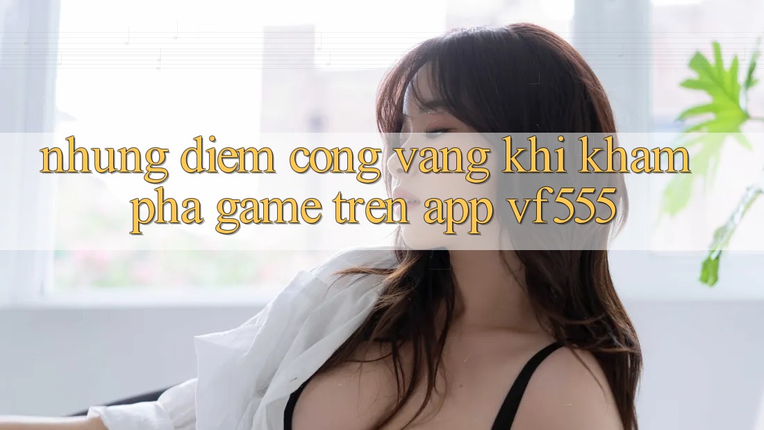 Những Điểm Cộng Vàng Khi Khám phá Game Trên App VF555