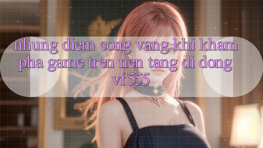 Những Điểm Cộng Vàng Khi Khám phá Game Trên Nền tảng di động VF555