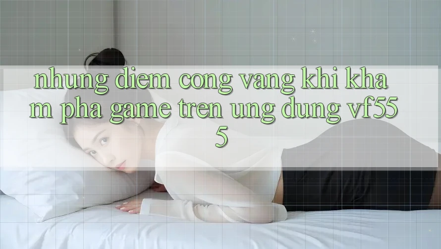 Những Điểm Cộng Vàng Khi Khám phá Game Trên Ứng dụng VF555