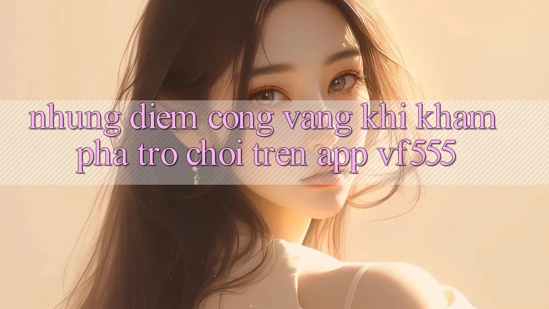 Những Điểm Cộng Vàng Khi Khám phá Trò chơi Trên App VF555 Những Điểm Cộng Vàng Khi Khám phá Trò chơi Trên App VF555