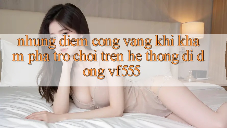 Những Điểm Cộng Vàng Khi Khám phá Trò chơi Trên Hệ thống di động VF555