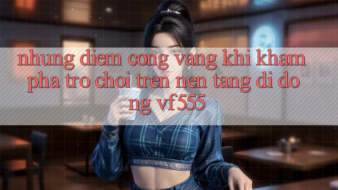 Những Điểm Cộng Vàng Khi Khám phá Trò chơi Trên Nền tảng di động VF555 Những Điểm Cộng Vàng Khi Khám phá Trò chơi Trên Nền tảng di động VF555