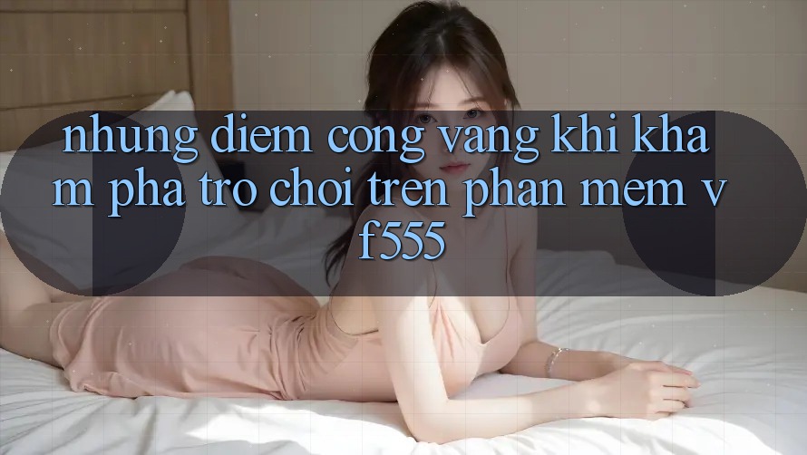 Những Điểm Cộng Vàng Khi Khám phá Trò chơi Trên Phần mềm VF555 Những Điểm Cộng Vàng Khi Khám phá Trò chơi Trên Phần mềm VF555