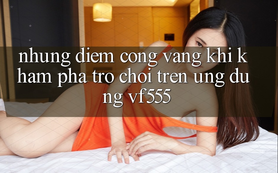 Những Điểm Cộng Vàng Khi Khám phá Trò chơi Trên Ứng dụng VF555
