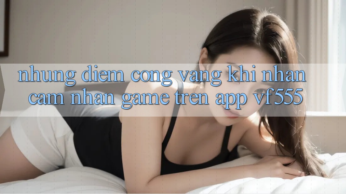 Những Điểm Cộng Vàng Khi Nhận cảm nhận Game Trên App VF555 Những Điểm Cộng Vàng Khi Nhận cảm nhận Game Trên App VF555