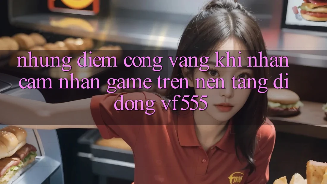 Những Điểm Cộng Vàng Khi Nhận cảm nhận Game Trên Nền tảng di động VF555