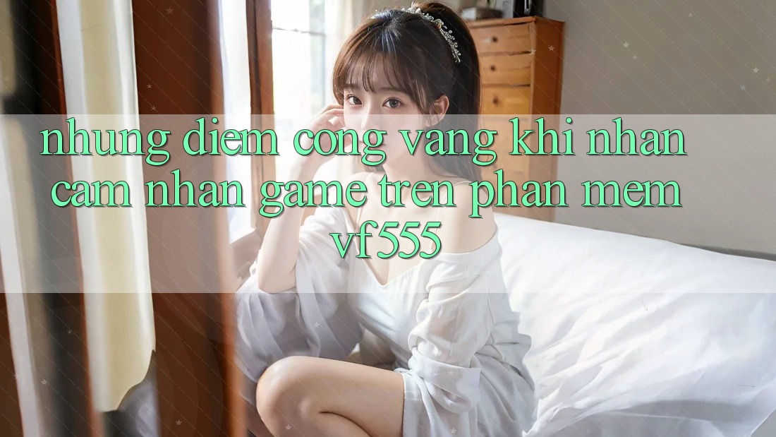 Những Điểm Cộng Vàng Khi Nhận cảm nhận Game Trên Phần mềm VF555 Những Điểm Cộng Vàng Khi Nhận cảm nhận Game Trên Phần mềm VF555