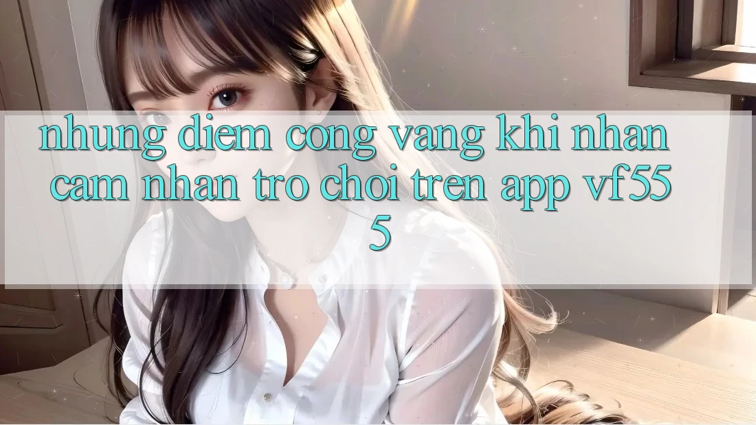 Những Điểm Cộng Vàng Khi Nhận cảm nhận Trò chơi Trên App VF555 Những Điểm Cộng Vàng Khi Nhận cảm nhận Trò chơi Trên App VF555