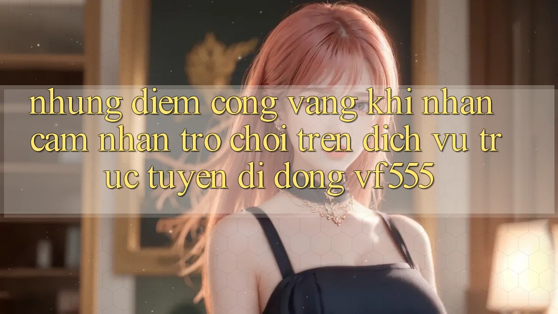 Những Điểm Cộng Vàng Khi Nhận cảm nhận Trò chơi Trên Dịch vụ trực tuyến di động VF555 Những Điểm Cộng Vàng Khi Nhận cảm nhận Trò chơi Trên Dịch vụ trực tuyến di động VF555