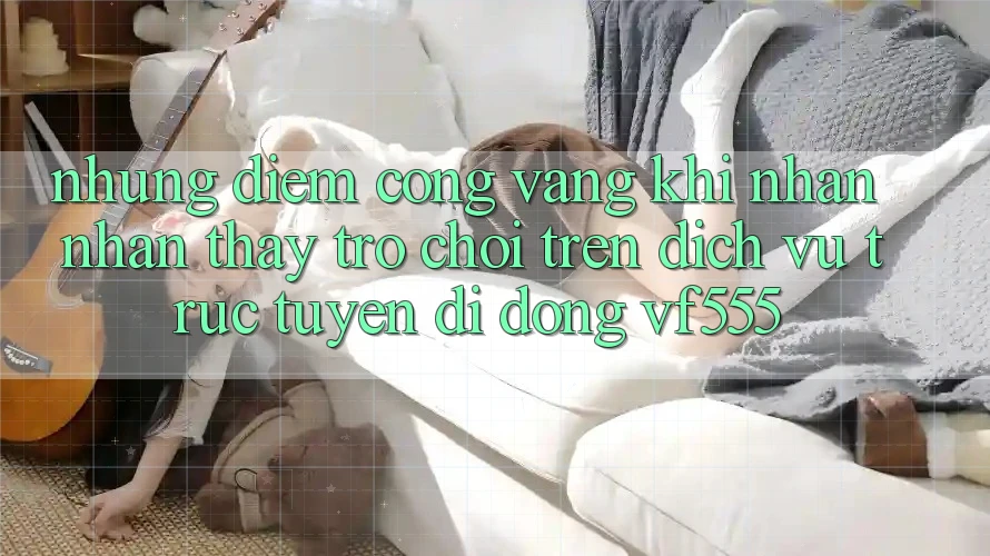 Những Điểm Cộng Vàng Khi Nhận nhận thấy Trò chơi Trên Dịch vụ trực tuyến di động VF555