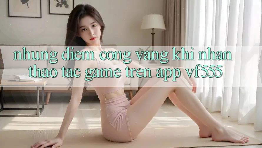 Những Điểm Cộng Vàng Khi Nhận thao tác Game Trên App VF555 Những Điểm Cộng Vàng Khi Nhận thao tác Game Trên App VF555