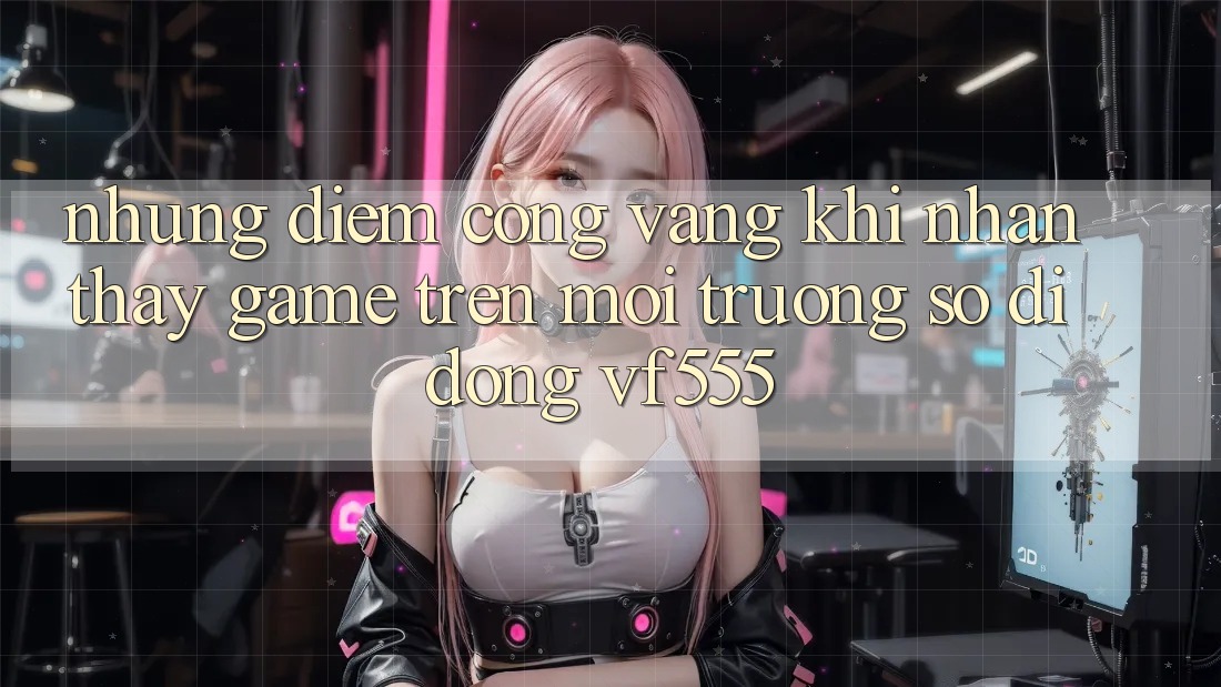 Những Điểm Cộng Vàng Khi Nhận thấy Game Trên Môi trường số di động VF555 Những Điểm Cộng Vàng Khi Nhận thấy Game Trên Môi trường số di động VF555