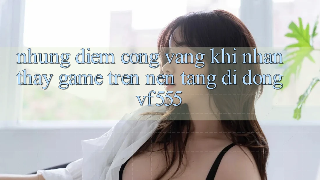 Những Điểm Cộng Vàng Khi Nhận thấy Game Trên Nền tảng di động VF555 Những Điểm Cộng Vàng Khi Nhận thấy Game Trên Nền tảng di động VF555