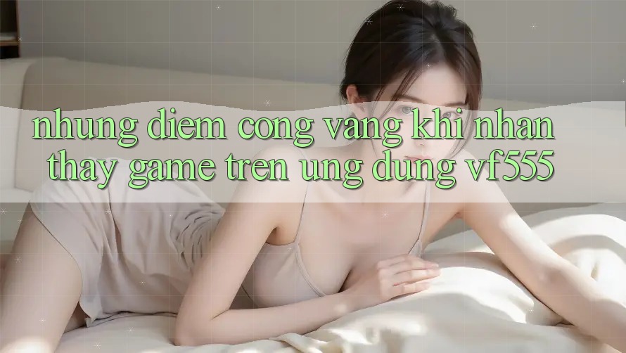 Những Điểm Cộng Vàng Khi Nhận thấy Game Trên Ứng dụng VF555 Những Điểm Cộng Vàng Khi Nhận thấy Game Trên Ứng dụng VF555