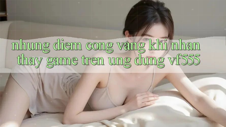 Những Điểm Cộng Vàng Khi Nhận thấy Game Trên Ứng dụng VF555 Những Điểm Cộng Vàng Khi Nhận thấy Game Trên Ứng dụng VF555