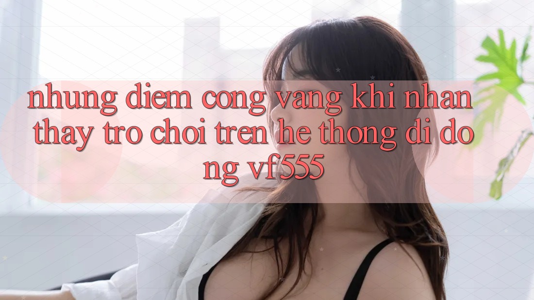 Những Điểm Cộng Vàng Khi Nhận thấy Trò chơi Trên Hệ thống di động VF555 Những Điểm Cộng Vàng Khi Nhận thấy Trò chơi Trên Hệ thống di động VF555