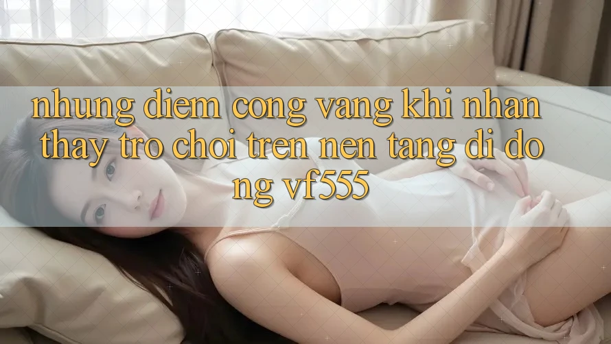 Những Điểm Cộng Vàng Khi Nhận thấy Trò chơi Trên Nền tảng di động VF555