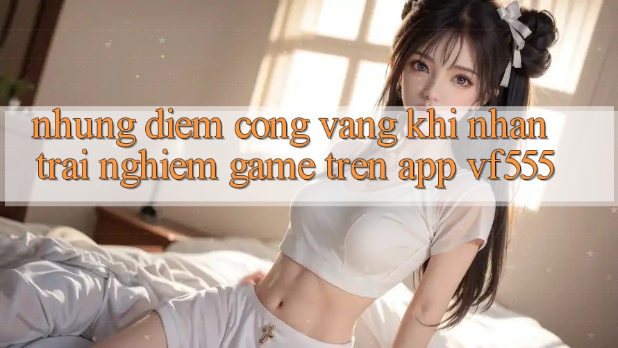 Những Điểm Cộng Vàng Khi Nhận trải nghiệm Game Trên App VF555