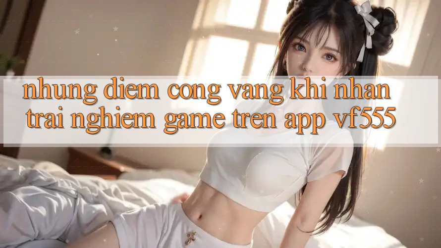 Những Điểm Cộng Vàng Khi Nhận trải nghiệm Game Trên App VF555