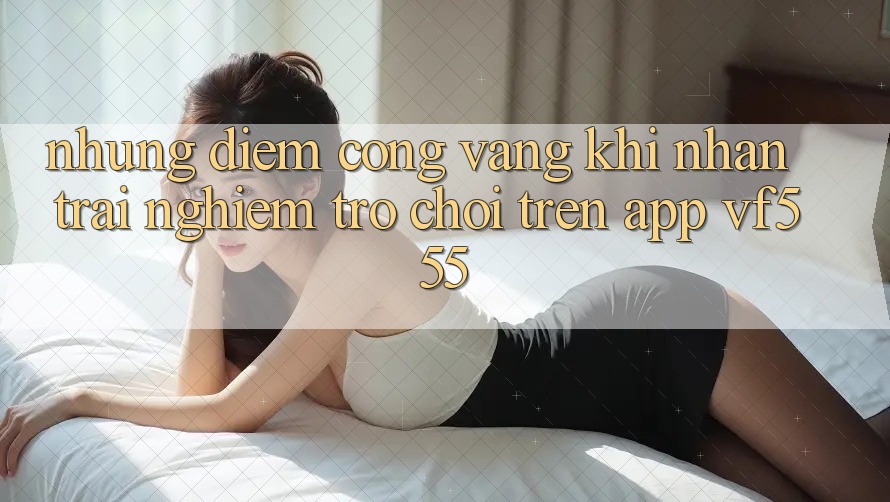 Những Điểm Cộng Vàng Khi Nhận trải nghiệm Trò chơi Trên App VF555 Những Điểm Cộng Vàng Khi Nhận trải nghiệm Trò chơi Trên App VF555