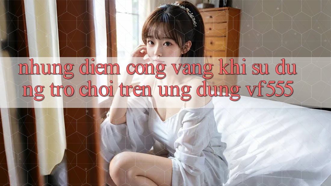 Những Điểm Cộng Vàng Khi Sử dụng Trò chơi Trên Ứng dụng VF555