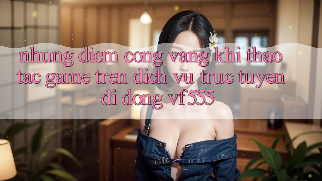 Những Điểm Cộng Vàng Khi Thao tác Game Trên Dịch vụ trực tuyến di động VF555 Những Điểm Cộng Vàng Khi Thao tác Game Trên Dịch vụ trực tuyến di động VF555