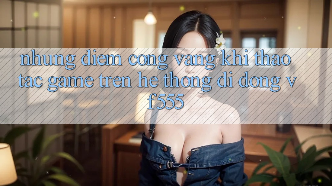 Những Điểm Cộng Vàng Khi Thao tác Game Trên Hệ thống di động VF555 Những Điểm Cộng Vàng Khi Thao tác Game Trên Hệ thống di động VF555