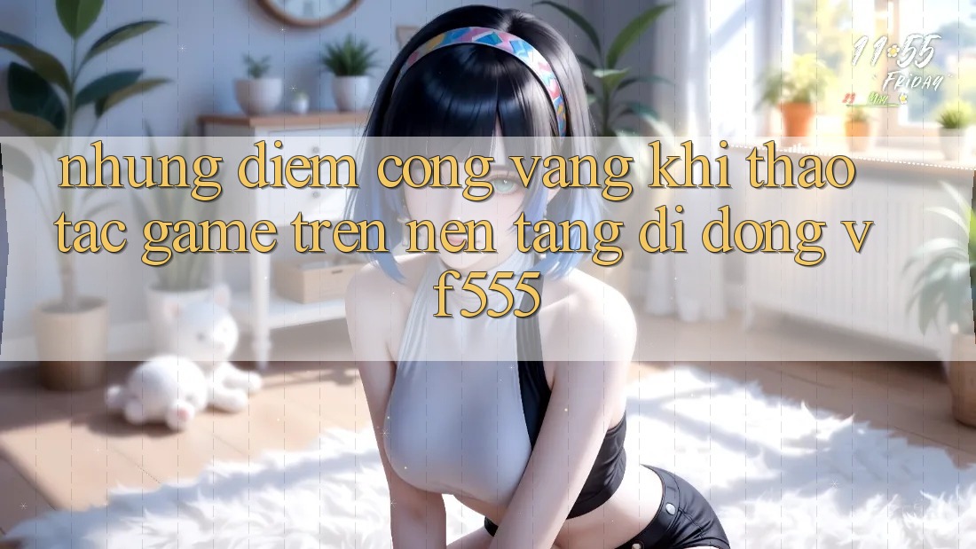 Những Điểm Cộng Vàng Khi Thao tác Game Trên Nền tảng di động VF555 Những Điểm Cộng Vàng Khi Thao tác Game Trên Nền tảng di động VF555