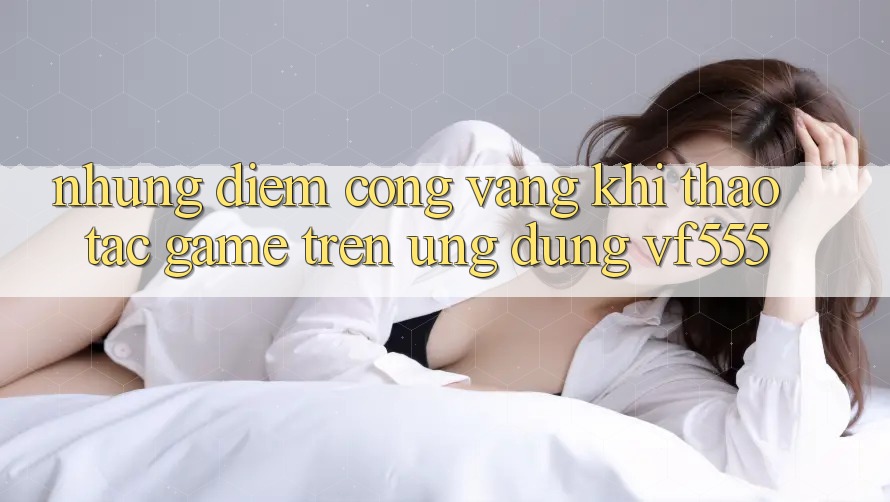 Những Điểm Cộng Vàng Khi Thao tác Game Trên Ứng dụng VF555 Những Điểm Cộng Vàng Khi Thao tác Game Trên Ứng dụng VF555