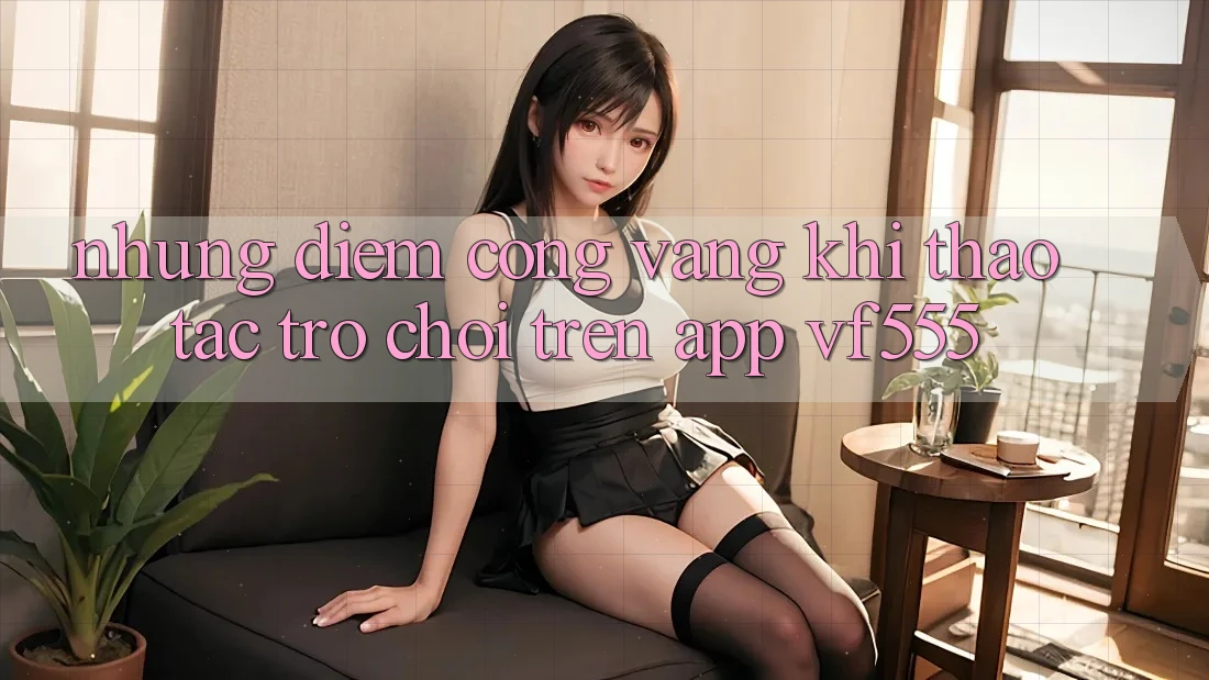 Những Điểm Cộng Vàng Khi Thao tác Trò chơi Trên App VF555 Những Điểm Cộng Vàng Khi Thao tác Trò chơi Trên App VF555