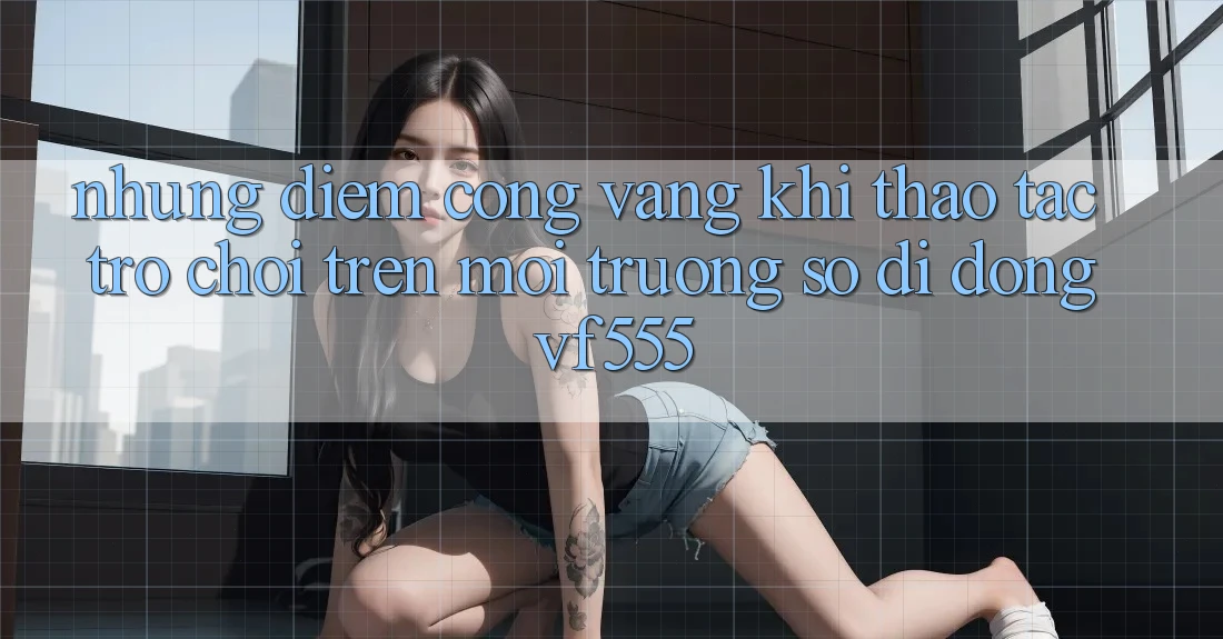 Những Điểm Cộng Vàng Khi Thao tác Trò chơi Trên Môi trường số di động VF555