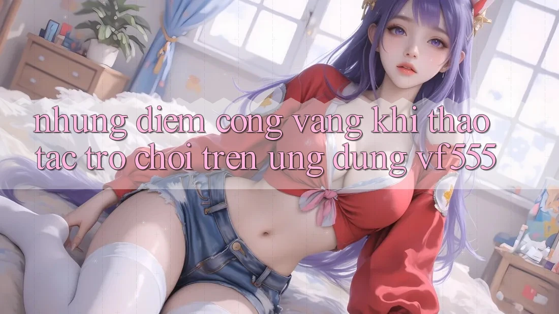 Những Điểm Cộng Vàng Khi Thao tác Trò chơi Trên Ứng dụng VF555