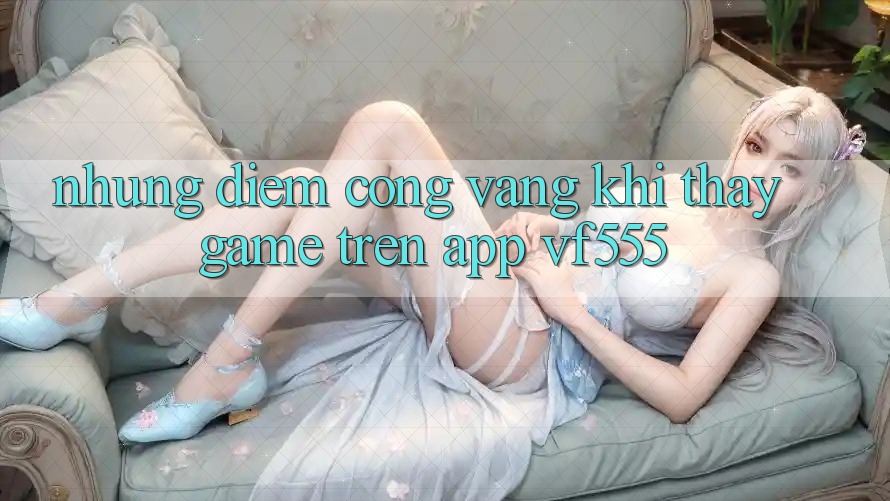 Những Điểm Cộng Vàng Khi Thấy Game Trên App VF555