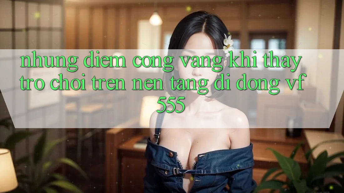 Những Điểm Cộng Vàng Khi Thấy Trò chơi Trên Nền tảng di động VF555 Những Điểm Cộng Vàng Khi Thấy Trò chơi Trên Nền tảng di động VF555