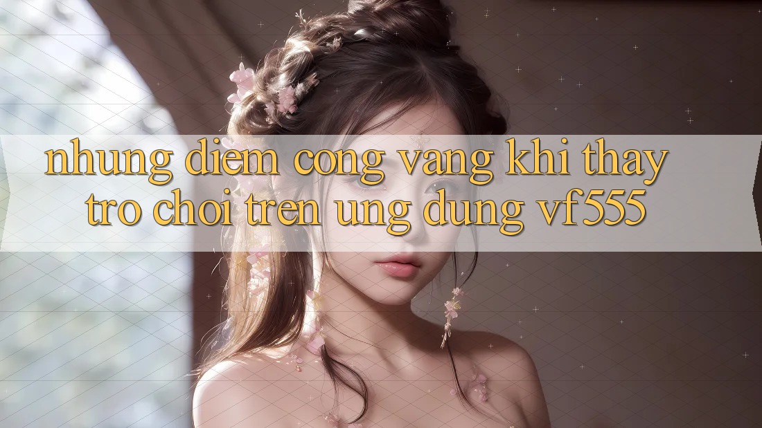 Những Điểm Cộng Vàng Khi Thấy Trò chơi Trên Ứng dụng VF555 Những Điểm Cộng Vàng Khi Thấy Trò chơi Trên Ứng dụng VF555