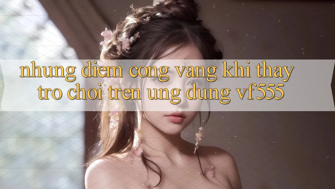 Những Điểm Cộng Vàng Khi Thấy Trò chơi Trên Ứng dụng VF555 Những Điểm Cộng Vàng Khi Thấy Trò chơi Trên Ứng dụng VF555