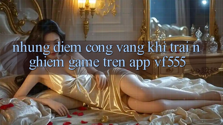 Những Điểm Cộng Vàng Khi Trải Nghiệm Game Trên App VF555 Những Điểm Cộng Vàng Khi Trải Nghiệm Game Trên App VF555