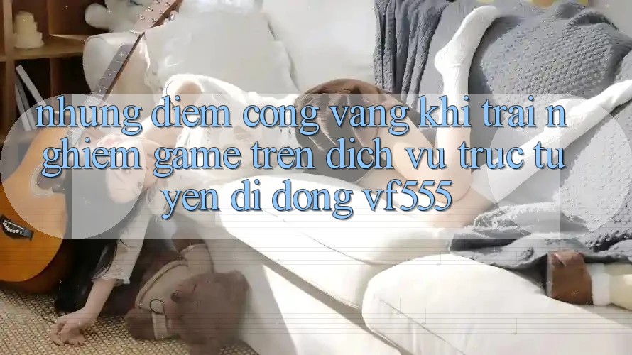 Những Điểm Cộng Vàng Khi Trải Nghiệm Game Trên Dịch vụ trực tuyến di động VF555