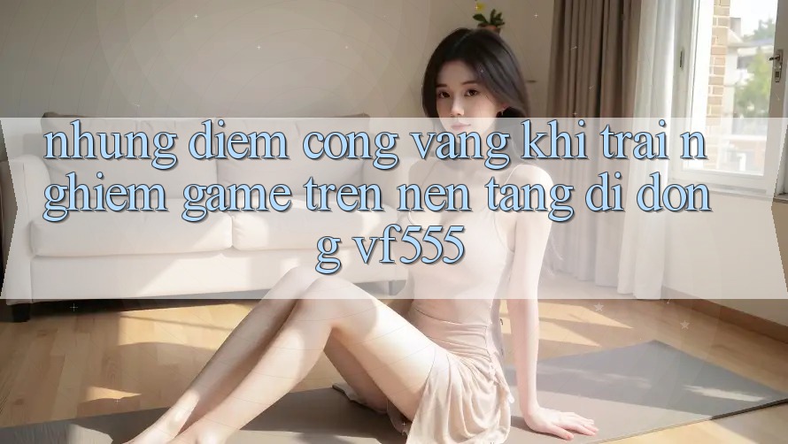 Những Điểm Cộng Vàng Khi Trải Nghiệm Game Trên Nền tảng di động VF555