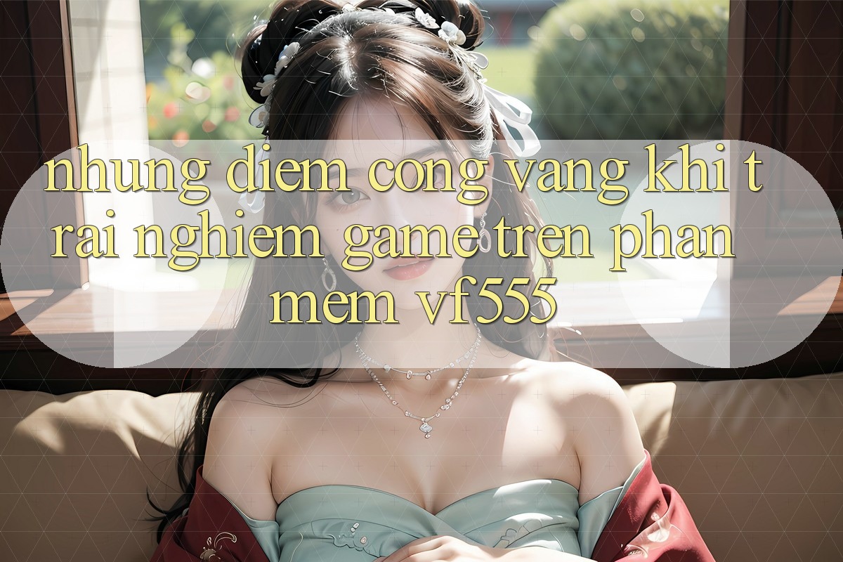 Những Điểm Cộng Vàng Khi Trải Nghiệm Game Trên Phần mềm VF555 Những Điểm Cộng Vàng Khi Trải Nghiệm Game Trên Phần mềm VF555