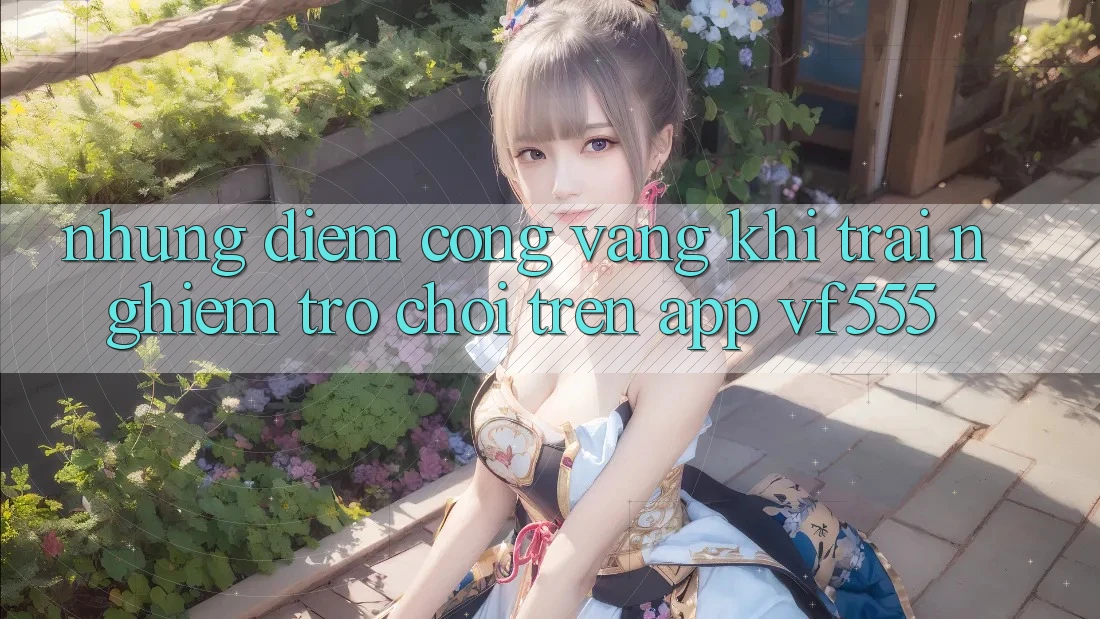 Những Điểm Cộng Vàng Khi Trải Nghiệm Trò chơi Trên App VF555