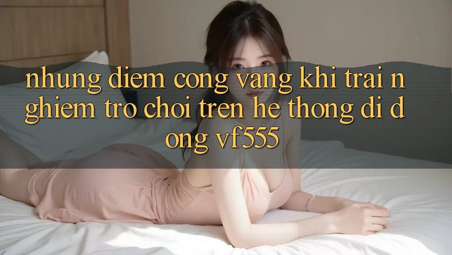 Những Điểm Cộng Vàng Khi Trải Nghiệm Trò chơi Trên Hệ thống di động VF555 Những Điểm Cộng Vàng Khi Trải Nghiệm Trò chơi Trên Hệ thống di động VF555