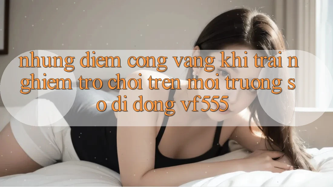 Những Điểm Cộng Vàng Khi Trải nghiệm Trò chơi Trên Môi trường số di động VF555