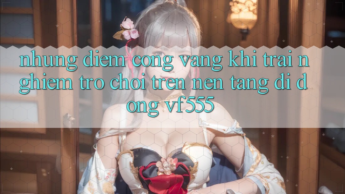 Những Điểm Cộng Vàng Khi Trải Nghiệm Trò chơi Trên Nền tảng di động VF555